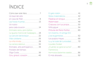 5
ÍNDICE
Cómo leer este libro 		 7
Un baúl del arte
en casa de Malli 			 8
Las horas muertas 13
Un rostro
para cada ocasión 			 14
Animales raros, pero bellos:
La iguana marina de Galápagos 18
La canción del bosque 		 22
Vida cotidiana 26
La niña tímida 28
La carrera ralámuli 30
Animales, arte prehispánico 34
Postales del tiempo:
Olga Costa 		 36
Gira, girasol, corazón 40
El gato robón 41
Retos matemáticos 42
Palabras en lengua 47
Maternidad 48
Criaturas con luz propia 50
Niña jaguar 		 54
Pinturas de Mario Núñez 60
Un invierno, mi amiga Vini
y las bugambilias 		 62
Los pulpos mayas 		 68
Lu y la nube de curiosidad 72
Lourdes Grobet
¿Cuándo se gana la lucha? 80
Flamencos
hermosos bailarines alados 86
El más deseado 		 92
ML_3º_Preescolar.indb 5
ML_3º_Preescolar.indb 5 07/06/24 15:50
07/06/24 15:50
 