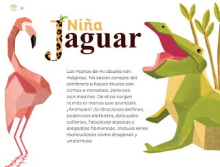 Las manos de mi abuelo son
mágicas. No sacan conejos del
sombrero o hacen trucos con
cartas o monedas, pero son
aún mejores. De ellas surgen
ni más ni menos que animales.
¿Animales? ¡Sí! Graciosos delfines,
poderosos elefantes, delicados
colibríes, fabulosas alpacas y
elegantes flamencos. ¡Incluso seres
maravillosos como dragones y
unicornios!
aguar
Niña
54
ML_3º_Preescolar.indb 54
ML_3º_Preescolar.indb 54 07/06/24 15:53
07/06/24 15:53
 