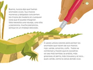 Bueno, nunca dije que fueran
animales vivos. Sus manos
morenas y delgadas convierten
los trozos de madera en cualquier
cosa que él pueda imaginar.
Sólo necesita una navaja, una silla
y paciencia, mucha paciencia,
porque es un trabajo delicado.
A veces utiliza colores para pintar los
animales que nacen de sus manos:
rojo, verde, amarillo, café… Todos se
combinan y hacen que el cocodrilo
se vea más terrible; la ardilla, más
graciosa; el perro, más travieso y el loro…
pues verde, como la selva donde vive.
F
r
i
d
a
L
o
r
e
n
a
S
o
l
a
n
o
M
a
r
t
í
n
e
z
,
c
i
u
d
a
d
d
e
m
é
x
i
c
o
55
ML_3º_Preescolar.indb 55
ML_3º_Preescolar.indb 55 07/06/24 15:53
07/06/24 15:53
 