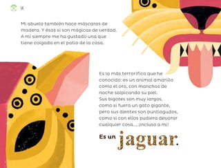 Mi abuelo también hace máscaras de
madera. Y ésas sí son mágicas de verdad.
A mí siempre me ha gustado una que
tiene colgada en el patio de la casa.
Es la más terrorífica que he
conocido: es un animal amarillo
como el oro, con manchas de
noche salpicando su piel.
Sus bigotes son muy largos,
como si fuera un gato gigante,
pero sus dientes son puntiagudos,
como si con ellos pudiera devorar
cualquier cosa…, ¡incluso a mí!
Es un
56
ML_3º_Preescolar.indb 56
ML_3º_Preescolar.indb 56 07/06/24 15:53
07/06/24 15:53
 