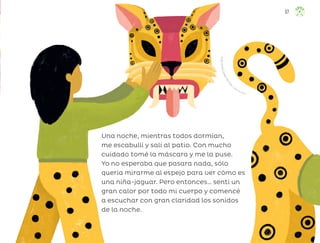 Una noche, mientras todos dormían,
me escabullí y salí al patio. Con mucho
cuidado tomé la máscara y me la puse.
Yo no esperaba que pasara nada, sólo
quería mirarme al espejo para ver cómo es
una niña-jaguar. Pero entonces… sentí un
gran calor por todo mi cuerpo y comencé
a escuchar con gran claridad los sonidos
de la noche.
F
r
i
d
a
L
o
r
e
n
a
S
o
l
a
n
o
M
a
r
t
í
n
e
z, ciudad de méxico
57
ML_3º_Preescolar.indb 57
ML_3º_Preescolar.indb 57 07/06/24 15:53
07/06/24 15:53
 