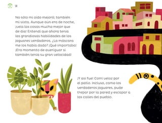 No sólo mi oído mejoró; también
mi vista. Aunque aún era de noche,
¡veía las cosas mucho mejor que
de día! Entendí que ahora tenía
las grandiosas habilidades de los
jaguares verdaderos. ¿La máscara
me los había dado? ¡Qué importaba!
¡Era momento de averiguar si
también tenía su gran velocidad!
¡Y así fue! Corrí veloz por
el patio. Incluso, como los
verdaderos jaguares, pude
trepar por la pared y escapar a
las calles del pueblo.
58
ML_3º_Preescolar.indb 58
ML_3º_Preescolar.indb 58 07/06/24 15:53
07/06/24 15:53
 