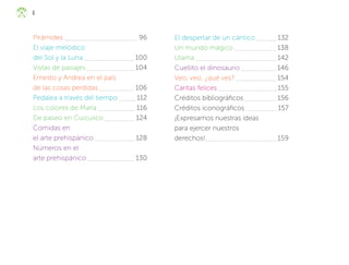 6
Pirámides 		 96
El viaje melódico
del Sol y la Luna 100
Vistas de paisajes 104
Ernesto y Andrea en el país
de las cosas perdidas 		 106
Pedalea a través del tiempo 112
Los colores de María 116
De paseo en Cuicuilco 124
Comidas en
el arte prehispánico 128
Números en el
arte prehispánico 		 130
El despertar de un cántico 132
Un mundo mágico 138
Ulama 142
Cuellito el dinosaurio 		 146
Veo, veo, ¿qué ves? 		 154
Caritas felices 155
Créditos bibliográficos 156
Créditos iconográficos 157
¡Expresamos nuestras ideas
para ejercer nuestros
derechos! 159
F2_ML_3º_preliminares.indd 6
F2_ML_3º_preliminares.indd 6 10/07/24 17:29
10/07/24 17:29
 