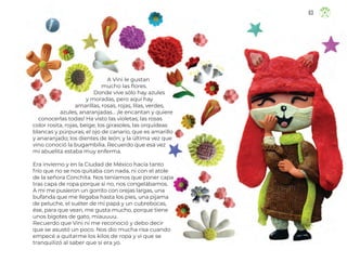 A Vini le gustan
mucho las flores.
Donde vive sólo hay azules
y moradas, pero aquí hay
amarillas, rosas, rojas, lilas, verdes,
azules, anaranjadas… ¡le encantan y quiere
conocerlas todas! Ha visto las violetas; las rosas
color rosita, rojas, beige; los girasoles, las orquídeas
blancas y púrpuras; el ojo de canario, que es amarillo
y anaranjado; los dientes de león; y la última vez que
vino conoció la bugambilia. Recuerdo que esa vez
mi abuelita estaba muy enferma.
Era invierno y en la Ciudad de México hacía tanto
frío que no se nos quitaba con nada, ni con el atole
de la señora Conchita. Nos teníamos que poner capa
tras capa de ropa porque si no, nos congelábamos.
A mí me pusieron un gorrito con orejas largas, una
bufanda que me llegaba hasta los pies, una pijama
de peluche, el suéter de mi papá y un cubrebocas,
ése, para que vean, me gusta mucho, porque tiene
unos bigotes de gato, miauuuu.
Recuerdo que Vini ni me reconoció y debo decir
que se asustó un poco. Nos dio mucha risa cuando
empecé a quitarme los kilos de ropa y vi que se
tranquilizó al saber que sí era yo.
63
63
ML_3º_Preescolar.indb 63
ML_3º_Preescolar.indb 63 07/06/24 15:54
07/06/24 15:54
 