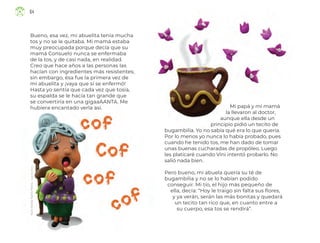 Rocío
Yolanda
Padilla
Medina,
ciudad
de
méxico
Bueno, esa vez, mi abuelita tenía mucha
tos y no se le quitaba. Mi mamá estaba
muy preocupada porque decía que su
mamá Consuelo nunca se enfermaba
de la tos, y de casi nada, en realidad.
Creo que hace años a las personas las
hacían con ingredientes más resistentes;
sin embargo, ésa fue la primera vez de
mi abuelita y ¡vaya que sí se enfermó!
Hasta yo sentía que cada vez que tosía,
su espalda se le hacía tan grande que
se convertiría en una gigaaAANTA. Me
hubiera encantado verla así. Mi papá y mi mamá
la llevaron al doctor,
aunque ella desde un
principio pidió un tecito de
bugambilia. Yo no sabía qué era lo que quería.
Por lo menos yo nunca lo había probado, pues
cuando he tenido tos, me han dado de tomar
unas buenas cucharadas de propóleo. Luego
les platicaré cuando Vini intentó probarlo. No
salió nada bien.
Pero bueno, mi abuela quería su té de
bugambilia y no se lo habían podido
conseguir. Mi tío, el hijo más pequeño de
ella, decía: “Hoy le traigo sin falta sus flores,
y ya verán, serán las más bonitas y quedará
un tecito tan rico que, en cuanto entre a
su cuerpo, esa tos se rendirá”.
64
ML_3º_Preescolar.indb 64
ML_3º_Preescolar.indb 64 07/06/24 15:54
07/06/24 15:54
 