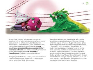 Al escuchar a mi tío, mi mente y mis ojos se
perdieron… Y empecé a imaginar una lucha como
las que salen en la televisión, donde alguien
anunciaba: “Con su máscara color rosa mexicano,
con mallas moradas y capa floreada, en una
esquinaaaa estaaaaaá Buuuuuuugaaambilia. Y
en el otro extremo, con pelos verdes fluorescentes
y capa amarilla pegajosa, se encuentra
Tooosinaaaaa. ¡Vaya encuentro de titanes!
¡Ring, ring! La chicharra suena y la lucha comienza.
Estas dos luchadoras empiezan a caminar una
frente la otra, sin dejar de mirarse.
Pero Tosina retrocede hasta llegar a la cuerda
y subirse, para después, ¡pum!, brincar con su
enorme capa y atrapar a Buga, ésta sale a gatas
toda pegajosa, pues está llena de puro mocoooo,
“¡Guácala!”, grita el público. Bugambilia se
cubre con su capa y empieza a hacerse bolita,
más boliiiiiita, hasta que todo el ambiente de
la Arena México se calienta y se llena de vapor,
por lo que Tosina empieza a derretirse. Todas y
todos gritábamos, “¡Buga! ¡Buga! ¡Buga!”… En ese
momento, mi tío dijo: “Creo que la niña ya se fue a
otro planeta. Despiértenla”. Regresé con muchas
ganas de hacerle el té a mi abuelita.
65
ML_3º_Preescolar.indb 65
ML_3º_Preescolar.indb 65 07/06/24 15:54
07/06/24 15:54
 