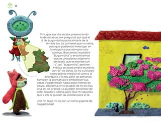 Vini, que ese día estaba presenciando
lo de mi abue, me preguntó por qué el
té de bugambilia podía aliviarla de la
terrible tos. Le contesté que no sabía,
pero que podíamos investigar en
la máquina que siempre traía
consigo. Buscamos la palabra
“Bugambilia” y encontramos
que es una planta originaria
de Brasil, que se escribe con
“v”, así: “buganvilia”, pero en
México se acostumbra escribirla
con “b” de barco. Se ha cultivado
como planta medicinal contra la
bronquitis y la tos, pero las personas
también la plantan para embellecer sus
casas. Puede medir hasta doce metros de
altura, altiiiísima; en el pueblo de mi tío hay
una así de grande. La pueden encontrar de
color rosado y violeta, pero dice mi abuelita
que a ella le gustan las violetas para el té.
¡Por fin llegó mi tío con un ramo gigante de
bugambilias!
R
o
c
í
o
Y
o
l
a
n
d
a
P
a
d
illa Medina, ciudad de méxico
66
ML_3º_Preescolar.indb 66
ML_3º_Preescolar.indb 66 07/06/24 15:54
07/06/24 15:54
 