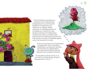 Emocionadas, le ayudamos a
preparar el té. Mi abuelita ya
lo esperaba en su camita, bien
tapadita, incluso tenía una
manta en su cabeza. Todos
traíamos un cubrebocas para no
contagiarnos, menos Vini, que
de por sí siempre ha traído casco.
Le llevamos el té en un platito que
adornamos con flores para que se viera
más bonito. Al verlas, mi abuelita agarró
una y me la puso en la oreja.
A Vini le encantaron las bugambilias
o buganvilias. Tomó unas para
llevárselas a su planeta y tenerlas
de recuerdo. Se regresó feliz y
con más conocimiento sobre el
planeta Tierra y sobre mi familia.
Mi abuelita se alivió pronto. Y yo
me sentí muy feliz de que Buga le
haya ganado a Tosina.
67
ML_3º_Preescolar.indb 67
ML_3º_Preescolar.indb 67 07/06/24 15:54
07/06/24 15:54
 