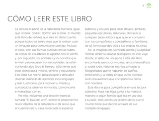 7
CÓMO LEER ESTE LIBRO
La lectura es parte de la naturaleza humana, igual
que respirar, comer, dormir, reír o llorar. El mundo
está lleno de señales que lees sin darte cuenta,
porque todos los seres vivos que te rodean usan
un lenguaje para comunicarse contigo. Incluso
el cielo, con sus formas curiosas en las nubes,
las copas de los árboles al agitarse con el viento
y, por supuesto, los animales y los sonidos que
emiten para expresar sus necesidades, te están
contando algo todo el tiempo; sólo tienes que
estar atento para mirarlo, sentirlo y escucharlo.
Este libro fue hecho para invitarte a descubrir
diversas maneras de aprender esos lenguajes
y leer tu entorno, para motivar tu interés y
curiosidad al observar el mundo, comunicarte
e interactuar con él.
Por ello, incluimos una sección especial
llamada “El baúl del arte”, donde te proponemos
reunir objetos de la naturaleza o de reúso que
encuentres en tu casa, la escuela o espacios
públicos y los uses para crear dibujos, pinturas,
pequeñas esculturas, máscaras, disfraces o
cualquier pieza artística que quieras compartir
con tus compañeras y compañeros o familiares,
de tal forma que des vida a tus propias historias.
Así, la imaginación, la mirada atenta y la agilidad
mental serán tus aliadas principales en este viaje
donde, si saltas de una parte a otra del libro,
encontrarás ejercicios visuales, retos matemáticos
y, sobre todo, historias escritas, pintadas o
fotografiadas que te hablarán de sueños,
emociones y la forma en que viven diversos
seres maravillosos que comparten la Tierra
con nosotros.
Este libro es para compartirse en una lectura
colectiva: hoja tras hoja, junto a tu maestra,
maestro o algún familiar que lea en voz alta
a tu lado, descubrirás un secreto de lo que el
mundo tiene que decirte a través de sus
múltiples lenguajes.
ML_3º_Preescolar.indb 7
ML_3º_Preescolar.indb 7 07/06/24 15:50
07/06/24 15:50
 