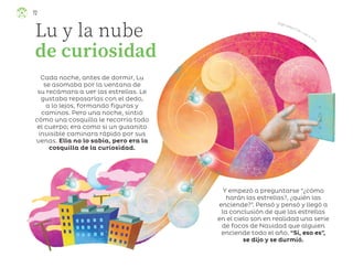 Ángel Campos Frías, ciudad de méxico
Lu y la nube
de curiosidad
Cada noche, antes de dormir, Lu
se asomaba por la ventana de
su recámara a ver las estrellas. Le
gustaba repasarlas con el dedo,
a lo lejos, formando figuras y
caminos. Pero una noche, sintió
cómo una cosquilla le recorría todo
el cuerpo; era como si un gusanito
invisible caminara rápido por sus
venas. Ella no lo sabía, pero era la
cosquilla de la curiosidad.
Y empezó a preguntarse “¿cómo
harán las estrellas?, ¿quién las
enciende?”. Pensó y pensó y llegó a
la conclusión de que las estrellas
en el cielo son en realidad una serie
de focos de Navidad que alguien
enciende todo el año. “Sí, eso es”,
se dijo y se durmió.
72
ML_3º_Preescolar.indb 72
ML_3º_Preescolar.indb 72 07/06/24 15:54
07/06/24 15:54
 