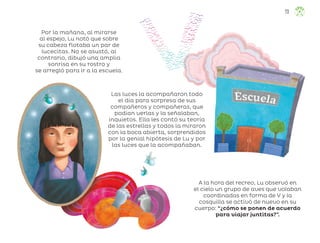 Por la mañana, al mirarse
al espejo, Lu notó que sobre
su cabeza flotaba un par de
lucecitas. No se asustó, al
contrario, dibujó una amplia
sonrisa en su rostro y
se arregló para ir a la escuela.
Las luces la acompañaron todo
el día para sorpresa de sus
compañeros y compañeras, que
podían verlas y la señalaban,
inquietos. Ella les contó su teoría
de las estrellas y todos la miraron
con la boca abierta, sorprendidos
por la genial hipótesis de Lu y por
las luces que la acompañaban.
A la hora del recreo, Lu observó en
el cielo un grupo de aves que volaban
coordinadas en forma de V y la
cosquilla se activó de nuevo en su
cuerpo: “¿cómo se ponen de acuerdo
para viajar juntitas?”.
73
ML_3º_Preescolar.indb 73
ML_3º_Preescolar.indb 73 07/06/24 15:54
07/06/24 15:54
 