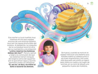 Ángel Campos Frías, ciudad de méxico
Esa noche Lu tuvo sueños muy
intensos en los que viajaba
encima de una enorme ballena
azul por las aguas profundas del
océano. Al despertar, la cosquilla
de la curiosidad recorrió otra
vez su cuerpecito y se preguntó:
“¿cómo respiran las ballenas
debajo del mar?”. Pensó y pensó
y llegó a la conclusión de que
las ballenas tienen tanques
de oxígeno cerca del agujerito
por el que echan agua y que les
permiten nadar sin ahogarse.
“Sí, eso es”, se dijo y se metió al
baño a lavarse los dientes.
De nuevo, cuando se miró en el
espejo notó que una ballena azul
flotaba sobre su cabeza junto a
las aves migratorias y las luces,
sólo que esta vez sintió un ligero
peso sobre su cuello y en lugar de
sonrisa, en su cara se dibujó una
pequeña mueca de molestia.
75
ML_3º_Preescolar.indb 75
ML_3º_Preescolar.indb 75 07/06/24 15:54
07/06/24 15:54
 
