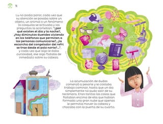 Á
n
g
e
l
C
a
m
p
o
s
F
r
í
a
s
,
c
iudad de méxico
Lu no podía parar, cada vez que
su atención se posaba sobre un
objeto, un animal o un fenómeno
la cosquilla se activaba y las
preguntas la acometían: “¿por
qué existen el día y la noche?,
¿hay diminutos duendes viviendo
en los teléfonos que permiten a
las personas comunicarse?, ¿la
escarcha del congelador del refri
se trae desde el polo norte?...”,
y cada vez que algo le daba
curiosidad, ese algo flotaba de
inmediato sobre su cabeza.
La acumulación de dudas
comenzó a pesarle y le costaba
trabajo caminar, hasta que un día
simplemente no pudo salir de su
recámara. Eran tantas las cosas que
flotaban encima de ella que habían
formado una gran nube que apenas
le permitía mover la cabeza y
chocaba con la puerta de su cuarto.
76
ML_3º_Preescolar.indb 76
ML_3º_Preescolar.indb 76 07/06/24 15:54
07/06/24 15:54
 