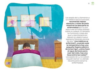 Los papás de Lu llamaron a
un médico que la auscultó;
recomendó reposo
absoluto y caldo de pollo
mientras se descubría la
enfermedad por la que
esta nube se había posado
sobre su cabeza. El remedio
no funcionó y cada día
que Lu permanecía en
reposo un objeto nuevo
aparecía flotando encima
de ella: “¿los médicos se
enferman?, ¿cuando sube
la temperatura hay una
pequeña fogata adentro
de la barriga?, ¿cómo hace
el agua de lluvia para
caer del cielo, hay una
llave entre las nubes?”.
Los papás de Lu no sabían
a quién llamar o a dónde
llevarla para sanar la
enfermedad.
77
ML_3º_Preescolar.indb 77
ML_3º_Preescolar.indb 77 07/06/24 15:54
07/06/24 15:54
 