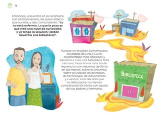 Aunque no estaban convencidos,
los papás de Lina y Lu no
encontraban más opciones y
llevaron a Lina a la biblioteca más
cercana. Unas horas más tarde
regresaron con decenas de libros
en las manos: sobre el Universo,
sobre la vida de los animales,
de tecnología, de adivinanzas
y cuentos. Lina decretó que
Lu debía pasar su reposo
consultando los libros con ayuda
de sus padres y hermana.
Entonces, Lina entró en la recámara
con actitud serena, de quien sabe lo
que sucede, y dijo, contundente: “Lu
no está enferma. Lo que le pasa es
que creó una nube de curiosidad
y yo tengo la solución: ¡deben
llevarme a la biblioteca!”.
78
ML_3º_Preescolar.indb 78
ML_3º_Preescolar.indb 78 07/06/24 15:54
07/06/24 15:54
 