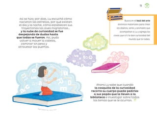 Ángel Campos Frías, ciudad de méxico
Así se hizo; por días, Lu escuchó cómo
nacieron las estrellas, por qué existen
el día y la noche, cómo establecen sus
trayectorias las aves migratorias…
y la nube de curiosidad se fue
despejando de dudas hasta
que todas se fueron. Así, pudo
volver a mover la cabeza,
caminar sin peso y
atravesar las puertas.
Ahora Lu sabe que cuando
la cosquilla de la curiosidad
recorre su cuerpo puede pedirles
a sus papás que la lleven a la
biblioteca e investigar sobre todos
los temas que se le ocurran.
Busca en el baúl del arte
distintos materiales para crear
los objetos, seres y animales que
acompañan a Lu y agrega las
cosas que a ti te dan curiosidad del
mundo que te rodea.
79
ML_3º_Preescolar.indb 79
ML_3º_Preescolar.indb 79 07/06/24 15:54
07/06/24 15:54
 