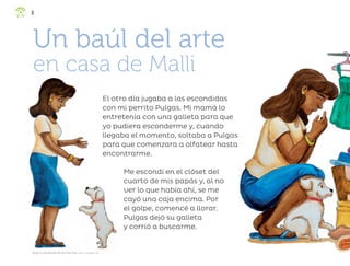 Me escondí en el clóset del
cuarto de mis papás y, al no
ver lo que había ahí, se me
cayó una caja encima. Por
el golpe, comencé a llorar.
Pulgas dejó su galleta
y corrió a buscarme.
El otro día jugaba a las escondidas
con mi perrito Pulgas. Mi mamá lo
entretenía con una galleta para que
yo pudiera esconderme y, cuando
llegaba el momento, soltaba a Pulgas
para que comenzara a olfatear hasta
encontrarme.
Un baúl del arte
en casa de Malli
Angélica Guadalupe Mendía Martínez, baja california sur
8
ML_3º_Preescolar.indb 8
ML_3º_Preescolar.indb 8 07/06/24 15:50
07/06/24 15:50
 