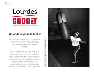 La
Briosa
entrenando,
1982,
Lourdes
Grobet
(1940-2022)
Detrás de una cara, la otra cara,
la que no vemos con los ojos,
pero que nos emociona el
corazón.
Las “Luchonas” de ese ring que
no se limita a cuatro cuerdas:
las luchadoras por naturaleza y
profesión que ganan las batallas
del día a día encarando las
adversidades, enmascaradas
entre las sombras por vocación.
¿Cuándo se gana la lucha?
Lourdes
Grobet
80
ML_3º_Preescolar.indb 80
ML_3º_Preescolar.indb 80 07/06/24 15:54
07/06/24 15:54
 