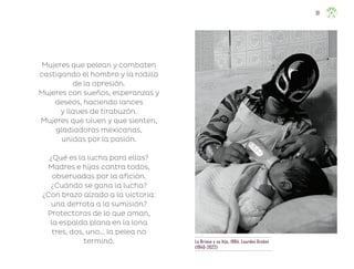 Mujeres que pelean y combaten
castigando el hombro y la rodilla
de la opresión.
Mujeres con sueños, esperanzas y
deseos, haciendo lances
y llaves de tirabuzón.
Mujeres que viven y que sienten,
gladiadoras mexicanas,
unidas por la pasión.
¿Qué es la lucha para ellas?
Madres e hijas contra todos,
observadas por la afición.
¿Cuándo se gana la lucha?
¿Con brazo alzado a la victoria:
una derrota a la sumisión?
Protectoras de lo que aman,
la espalda plana en la lona
tres, dos, uno... la pelea no
terminó. La Briosa y su hijo, 1984, Lourdes Grobet
(1940-2022)
81
ML_3º_Preescolar.indb 81
ML_3º_Preescolar.indb 81 07/06/24 15:54
07/06/24 15:54
 