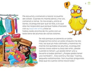 Me escuchó y comenzó a rascar la puerta
del clóset. Cuando mi mamá abrió y me vio,
comenzó a reírse. Yo me enojé y, entre el
llanto, le pregunté por qué se reía, a lo que
ella me respondió que porque había chocado
con su baúl del arte y éste se
había caído encima de mí, junto con un
bote lleno de plumas de varios colores.
Se reía porque yo parecía un pollo.
Imaginarme como un pollo chiquito me dio
risa, así que ya más calmada y mientras mi
mamá me quitaba las plumas, le pregunté
varias cosas sobre su baúl del arte: ¿desde
cuándo lo tenía?, ¿yo podía tener uno y
llevarlo a todas partes?, ¿Pulgas podía tener
uno también?... Ella sonrió y me dijo: “calma,
pequeño saltamontes. Son muchas preguntas.
Deja que te cuente cómo inició todo.”
9
ML_3º_Preescolar.indb 9
ML_3º_Preescolar.indb 9 07/06/24 15:50
07/06/24 15:50
 