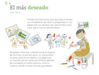 El más deseado
Omar Nieto
A Itzaé se le hacía muy raro que todo el tiempo
sus compañeros del salón le preguntaran si sus
papás eran sus abuelos, por qué era hijo único
y por qué no tenía más hermanos.
Resultaba cierto que, a diferencia de la mayoría
de los niños, él era hijo único; su mamá tenía
muchas canas en el cabello, y su papá lucía
un mechón gris en medio de la frente además
de una barba con brillos blancos, como si
hubiera comido mucha nieve de guanábana.
92
ML_3º_Preescolar.indb 92
ML_3º_Preescolar.indb 92 07/06/24 15:54
07/06/24 15:54
 
