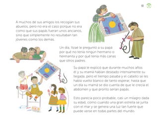 A
n
g
é
l
i
c
a
Y
a
d
i
r
a
M
a
r
t
í
n
e
z
B
u
s
t
a
m
a
n
t
e
,
j
a
l
i
s
c
o
A muchos de sus amigos los recogían sus
abuelos, pero no era el caso porque no era
como que sus papás fueran unos ancianos,
sino que simplemente no resultaban tan
jóvenes como los demás.
Un día, Itzaé le preguntó a su papá
por qué no tenía ningún hermano o
hermanita y por qué tenía más canas
que otros padres.
Su papá le explicó que durante muchos años
él y su mamá habían deseado intensamente su
llegada, pero el tiempo pasaba y el cabello se les
había vuelto blanco de tanto esperar, hasta que
un día su mamá se dio cuenta de que le crecía el
abdomen y que pronto serían papás.
Esto parecía poco probable, casi un milagro dada
su edad, como cuando una gran estrella se junta
con el mar y se genera una luz tan fuerte que
puede verse en todas partes del mundo.
93
ML_3º_Preescolar.indb 93
ML_3º_Preescolar.indb 93 07/06/24 15:54
07/06/24 15:54
 
