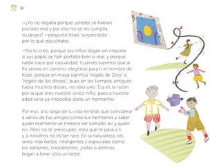 —¿Yo no llegaba porque ustedes se habían
portado mal y por eso no se les cumplía
su deseo? —preguntó Itzaé, sorprendido
por lo que escuchaba.
—No lo creo, porque los niños llegan sin importar
si sus papás se han portado bien o mal, y porque
nadie nace por casualidad. Cuando supimos que al
fin venías en camino, elegimos para ti el nombre de
Itzaé, porque en maya significa “regalo de Dios” o
“regalo de los dioses”, pues en los tiempos antiguos
había muchos dioses, no sólo uno. Ésa es la razón
por la que eres nuestro único niño, pues a nuestra
edad sería ya imposible darte un hermanito.
Por eso, a lo largo de tu vida tendrás que considerar
a varios de tus amigos como tus hermanos y saber
quién realmente se merece ser llamado así y quién
no. Pero no te preocupes; esto que te pasa a ti
y a nosotros no es tan raro. En la naturaleza, los
seres más bellos, inteligentes y especiales como
los elefantes, rinocerontes, jirafas o delfines,
llegan a tener sólo un bebé.
94
ML_3º_Preescolar.indb 94
ML_3º_Preescolar.indb 94 07/06/24 15:54
07/06/24 15:54
 