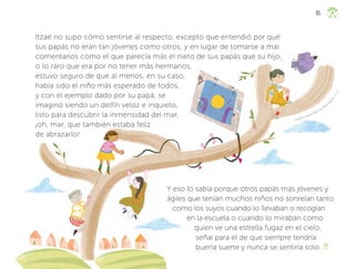 Angélica Yadira Martínez Bustam
a
n
t
e
,
j
a
l
i
s
c
o
Itzaé no supo cómo sentirse al respecto, excepto que entendió por qué
sus papás no eran tan jóvenes como otros, y en lugar de tomarse a mal
comentarios como el que parecía más el nieto de sus papás que su hijo,
o lo raro que era por no tener más hermanos,
estuvo seguro de que al menos, en su caso,
había sido el niño más esperado de todos,
y con el ejemplo dado por su papá, se
imaginó siendo un delfín veloz e inquieto,
listo para descubrir la inmensidad del mar,
¡oh, mar, que también estaba feliz
de abrazarlo!
Y eso lo sabía porque otros papás más jóvenes y
ágiles que tenían muchos niños no sonreían tanto
como los suyos cuando lo llevaban o recogían
en la escuela o cuando lo miraban como
quien ve una estrella fugaz en el cielo;
señal para él de que siempre tendría
buena suerte y nunca se sentiría solo.
95
ML_3º_Preescolar.indb 95
ML_3º_Preescolar.indb 95 07/06/24 15:54
07/06/24 15:54
 