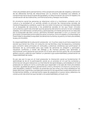 36
interculturalidad; dicho pensamiento crítico propiciará actitudes de respeto y valoración
de las diferentes formas de relacionarse con su entorno al expresar sus saberes, el
compromiso hacia los principios de igualdad y no discriminación así como el respeto a la
conservación de las tradiciones, conmemoraciones y festejos nacionales.
En el entorno social las personas se relacionan entre sí y mantienen contacto con la
cultura y la sociedad en un sentido amplio al articular las interacciones sociales de
manera integradora y solidaria, a partir de una visión inclusiva con intereses compartidos
en la búsqueda de soluciones a los problemas sociales en los que forjan vínculos
comunitarios a partir de entender que las personas del entorno cercano no son unidades
aisladas, sino elementos constitutivos y participantes; el interés personal se ve reducido
por la búsqueda del bien común, asimismo también aprenden a vivir y a convivir con
principios compartidos entre todos los seres humanos, como el respeto a la diversidad, la
fraternidad, la igualdad, la equidad, los derechos humanos, la justicia, la interculturalidad,
la paz y la inclusión.
Es responsabilidad de la educación preescolar -en muchos casos la primera experiencia
escolar que tienen los niños- en conjunto con las familias, crear los espacios y contextos
para convertir estos principios en actitudes y prácticas cotidianas que promuevan el
bienestar de su comunidad para que todas las personas se integren y participen,
resuelvan conflictos a través del diálogo y de manera pacífica que aprendan a
reconocerse como personas que actúan en lo local, pero forman parte de una sociedad
global y plural, y además que habitan un planeta cuya sustentabilidad y preservación es
responsabilidad de todos.
Es por eso por lo que en el nivel preescolar la interacción social es fundamental. El
aprendizaje se da en la participación social; es un proceso en el cual los contextos y
entornos son de gran relevancia. La interrelación de aprendizajes y actividades en el nivel
preescolar se realiza en torno a actitudes que responden a los ejes de interculturalidad,
inclusión, igualdad de género, pensamiento crítico y fomento a la lectura y la escritura,
vida saludable y estética. También se pretende que las niñas y los niños establezcan las
bases afectivas, cognitivas y sociales para avanzar en los siguientes niveles educativos con
fundamentos sólidos, un pensamiento capaz de adaptarse a nuevos retos y abiertos a la
construcción de entornos que tienden a la sustentabilidad y el buen vivir.
 