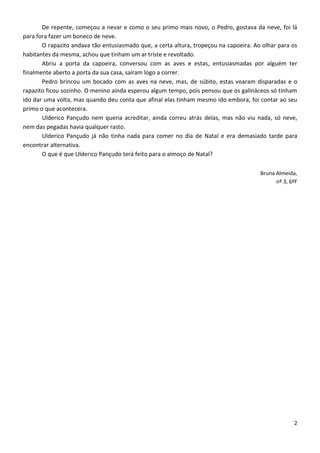 De repente, começou a nevar e como o seu primo mais novo, o Pedro, gostava da neve, foi lá
para fora fazer um boneco de neve.
       O rapazito andava tão entusiasmado que, a certa altura, tropeçou na capoeira. Ao olhar para os
habitantes da mesma, achou que tinham um ar triste e revoltado.
       Abriu a porta da capoeira, conversou com as aves e estas, entusiasmadas por alguém ter
finalmente aberto a porta da sua casa, saíram logo a correr.
       Pedro brincou um bocado com as aves na neve, mas, de súbito, estas voaram disparadas e o
rapazito ficou sozinho. O menino ainda esperou algum tempo, pois pensou que os galináceos só tinham
ido dar uma volta, mas quando deu conta que afinal elas tinham mesmo ido embora, foi contar ao seu
primo o que acontecera.
       Ulderico Pançudo nem queria acreditar, ainda correu atrás delas, mas não viu nada, só neve,
nem das pegadas havia qualquer rasto.
       Ulderico Pançudo já não tinha nada para comer no dia de Natal e era demasiado tarde para
encontrar alternativa.
       O que é que Ulderico Pançudo terá feito para o almoço de Natal?

                                                                                       Bruna Almeida,
                                                                                             nº 3, 6ºF




                                                                                                    2
 
