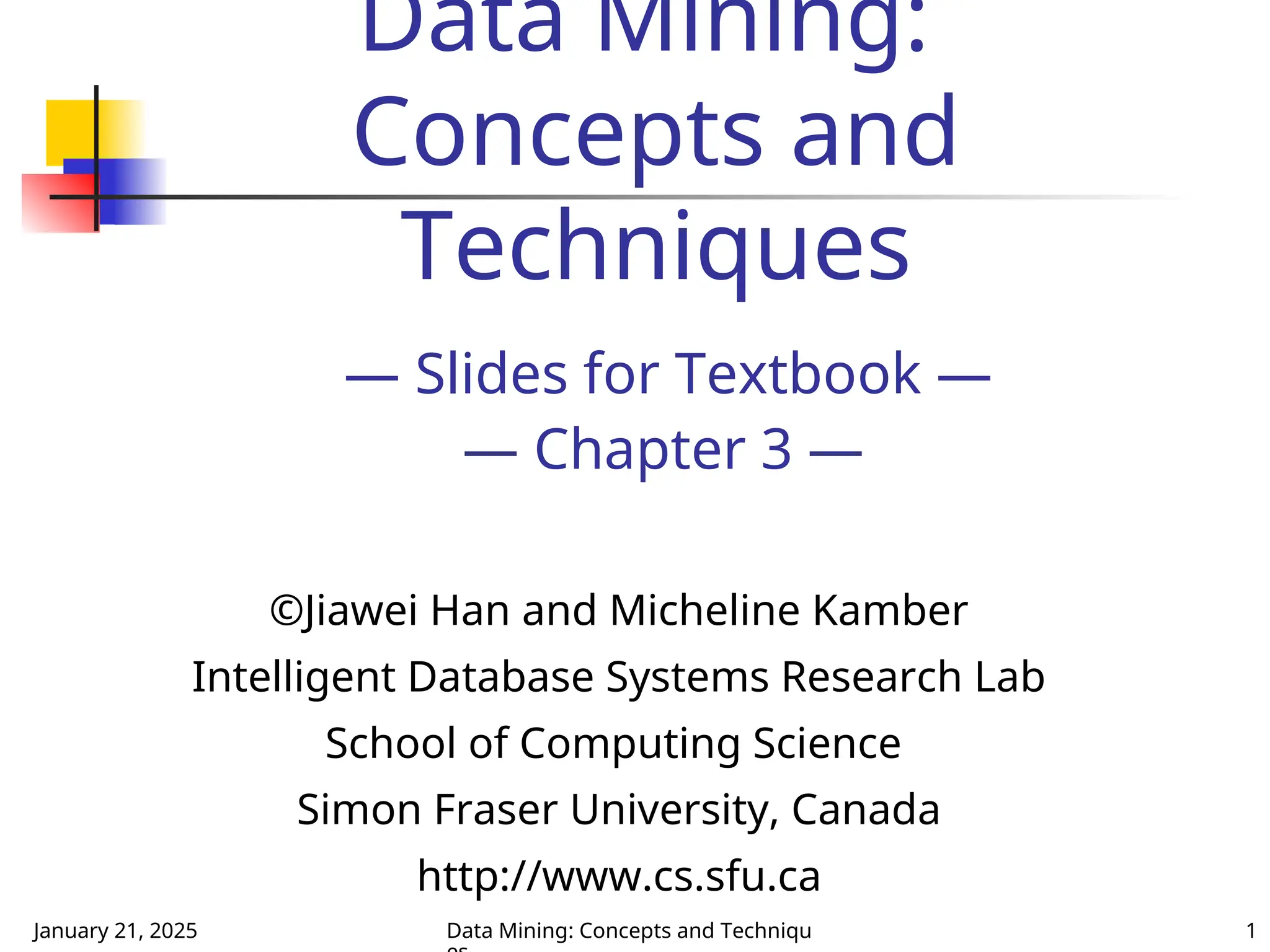 January 21, 2025 Data Mining: Concepts and Techniqu 1
Data Mining:
Concepts and
Techniques
— Slides for Textbook —
— Chapter 3 —
©Jiawei Han and Micheline Kamber
Intelligent Database Systems Research Lab
School of Computing Science
Simon Fraser University, Canada
http://www.cs.sfu.ca
 