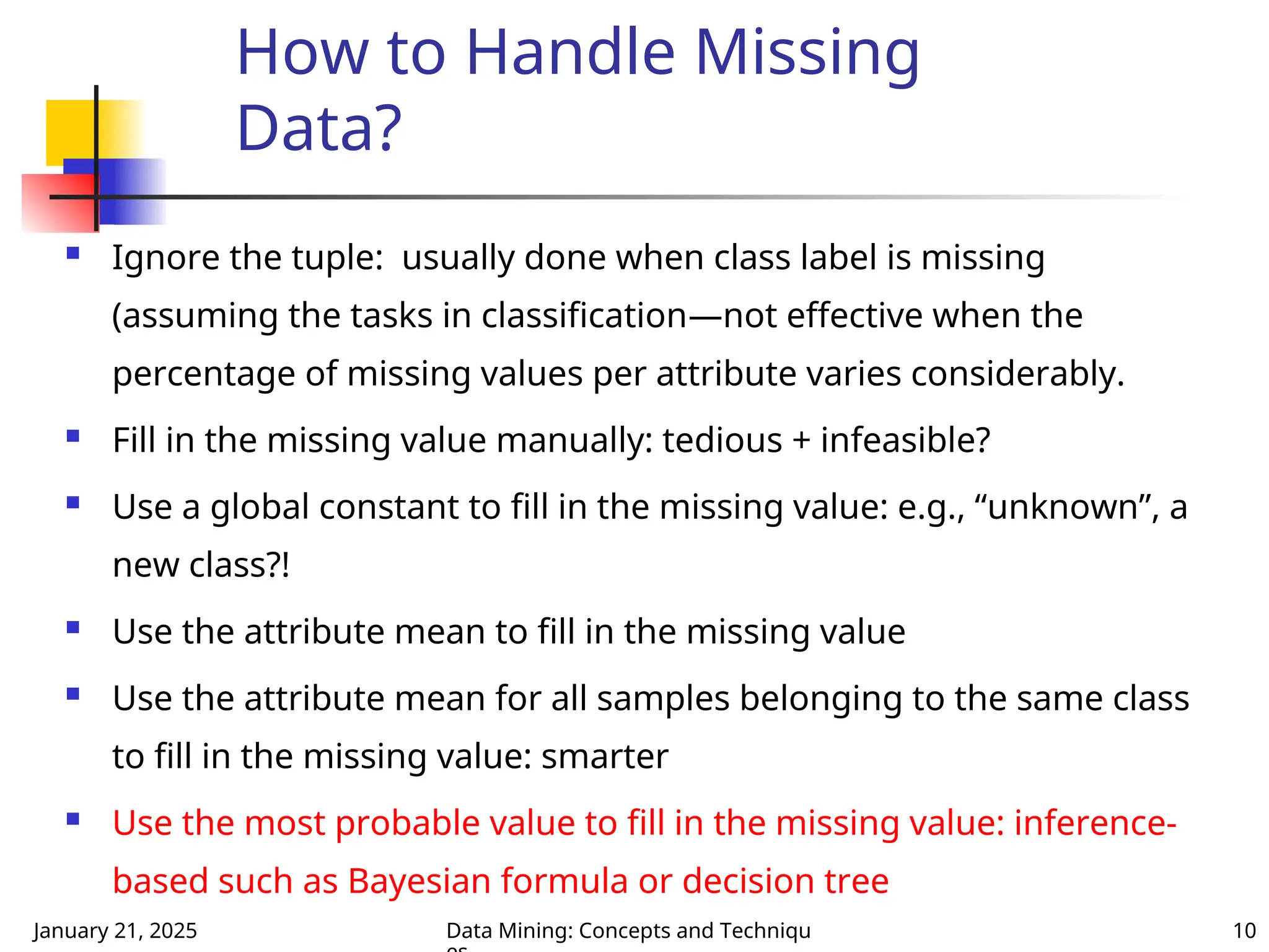 January 21, 2025 Data Mining: Concepts and Techniqu 10
How to Handle Missing
Data?
 Ignore the tuple: usually done when class label is missing
(assuming the tasks in classification—not effective when the
percentage of missing values per attribute varies considerably.
 Fill in the missing value manually: tedious + infeasible?
 Use a global constant to fill in the missing value: e.g., “unknown”, a
new class?!
 Use the attribute mean to fill in the missing value
 Use the attribute mean for all samples belonging to the same class
to fill in the missing value: smarter
 Use the most probable value to fill in the missing value: inference-
based such as Bayesian formula or decision tree
 