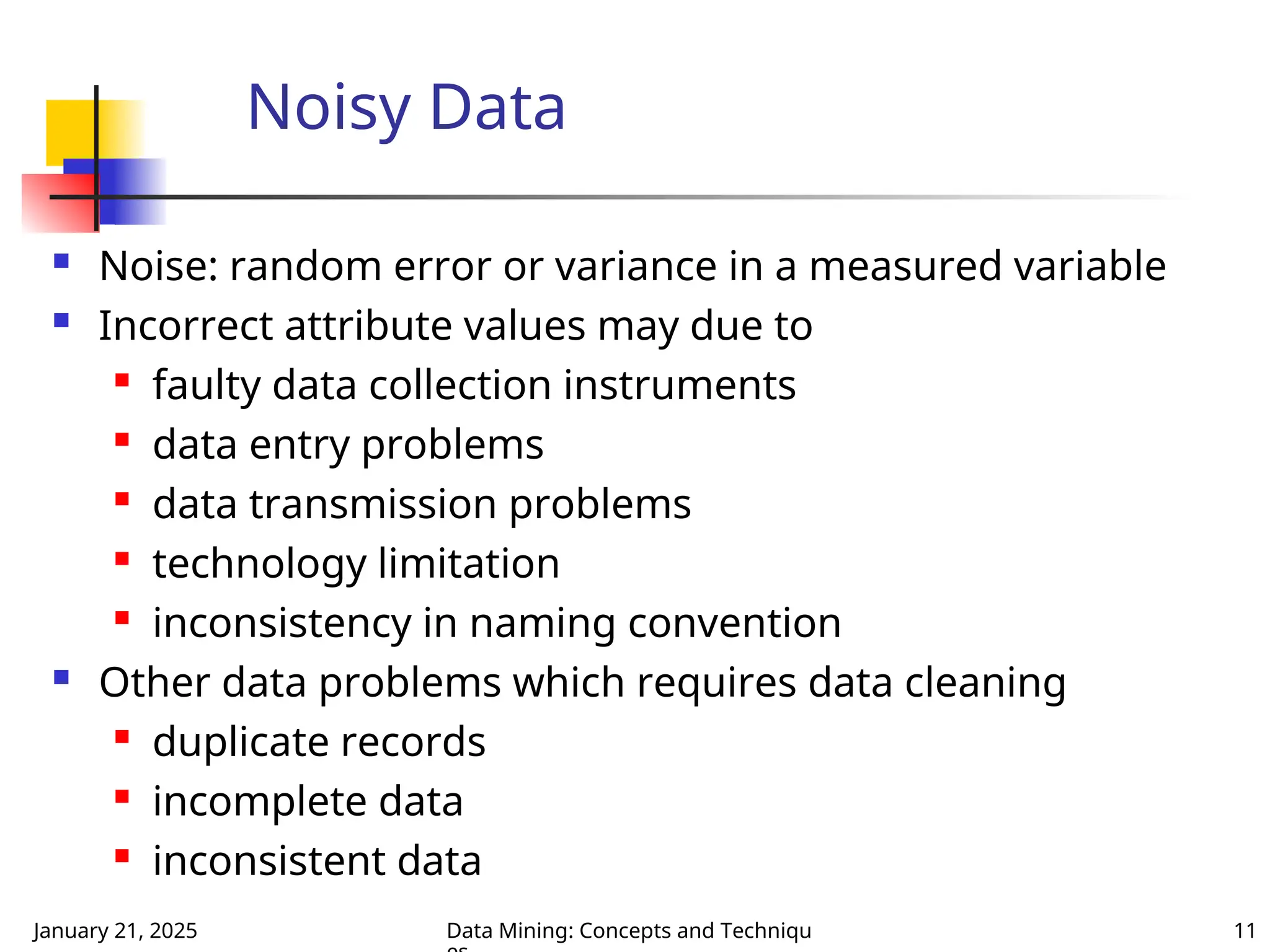 January 21, 2025 Data Mining: Concepts and Techniqu 11
Noisy Data
 Noise: random error or variance in a measured variable
 Incorrect attribute values may due to
 faulty data collection instruments
 data entry problems

data transmission problems
 technology limitation
 inconsistency in naming convention
 Other data problems which requires data cleaning

duplicate records
 incomplete data

inconsistent data
 