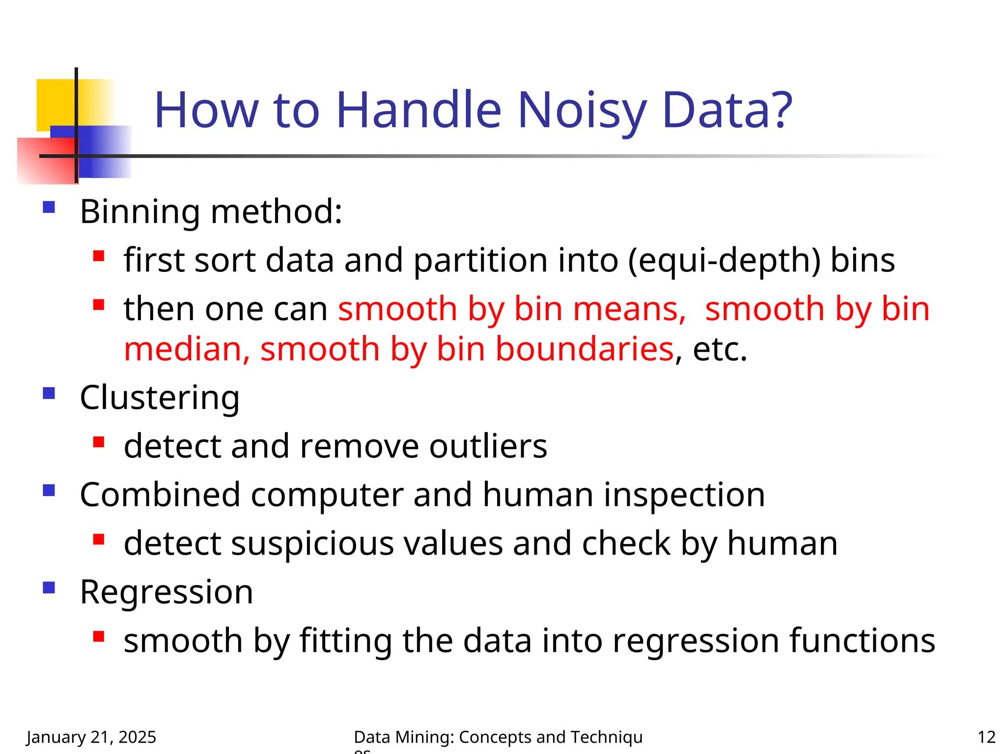 January 21, 2025 Data Mining: Concepts and Techniqu 12
How to Handle Noisy Data?
 Binning method:
 first sort data and partition into (equi-depth) bins
 then one can smooth by bin means, smooth by bin
median, smooth by bin boundaries, etc.
 Clustering
 detect and remove outliers
 Combined computer and human inspection
 detect suspicious values and check by human
 Regression
 smooth by fitting the data into regression functions
 