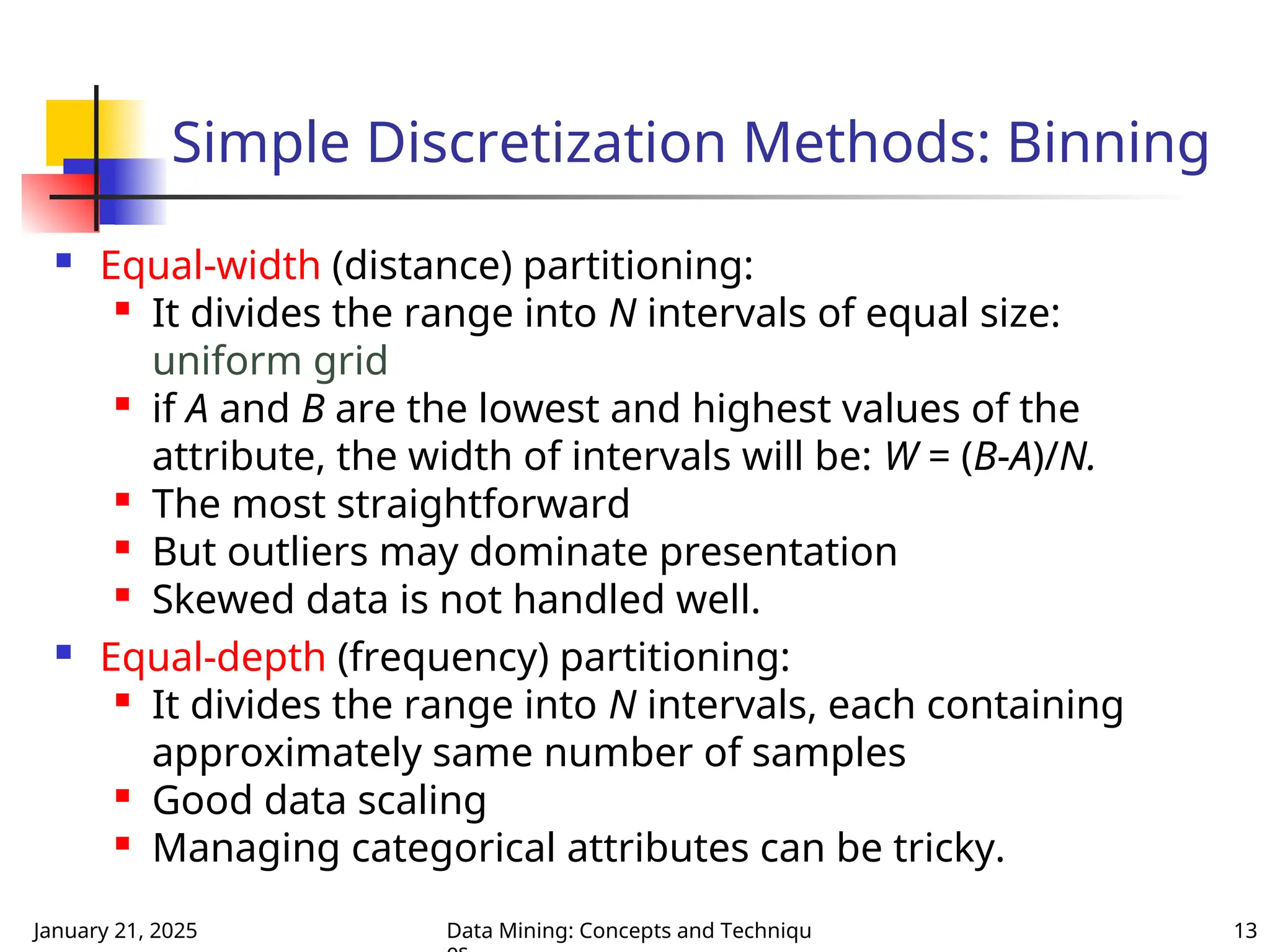 January 21, 2025 Data Mining: Concepts and Techniqu 13
Simple Discretization Methods: Binning
 Equal-width (distance) partitioning:

It divides the range into N intervals of equal size:
uniform grid

if A and B are the lowest and highest values of the
attribute, the width of intervals will be: W = (B-A)/N.

The most straightforward

But outliers may dominate presentation

Skewed data is not handled well.
 Equal-depth (frequency) partitioning:

It divides the range into N intervals, each containing
approximately same number of samples
 Good data scaling

Managing categorical attributes can be tricky.
 