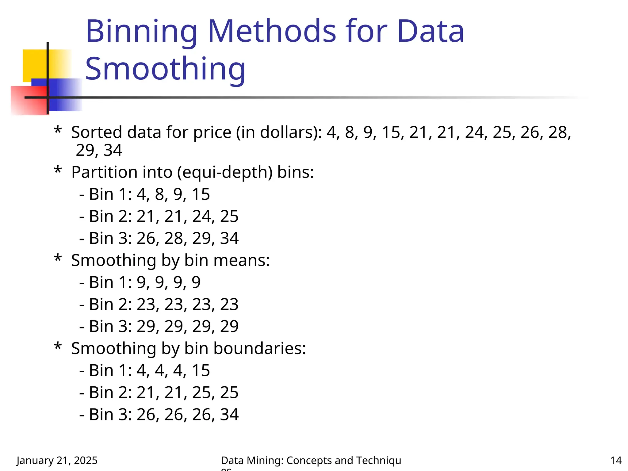 January 21, 2025 Data Mining: Concepts and Techniqu 14
Binning Methods for Data
Smoothing
* Sorted data for price (in dollars): 4, 8, 9, 15, 21, 21, 24, 25, 26, 28,
29, 34
* Partition into (equi-depth) bins:
- Bin 1: 4, 8, 9, 15
- Bin 2: 21, 21, 24, 25
- Bin 3: 26, 28, 29, 34
* Smoothing by bin means:
- Bin 1: 9, 9, 9, 9
- Bin 2: 23, 23, 23, 23
- Bin 3: 29, 29, 29, 29
* Smoothing by bin boundaries:
- Bin 1: 4, 4, 4, 15
- Bin 2: 21, 21, 25, 25
- Bin 3: 26, 26, 26, 34
 