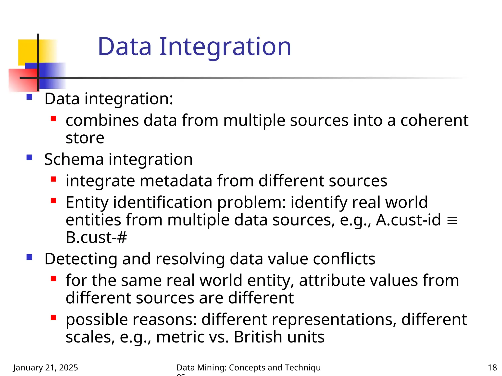 January 21, 2025 Data Mining: Concepts and Techniqu 18
Data Integration
 Data integration:
 combines data from multiple sources into a coherent
store
 Schema integration
 integrate metadata from different sources
 Entity identification problem: identify real world
entities from multiple data sources, e.g., A.cust-id 
B.cust-#
 Detecting and resolving data value conflicts
 for the same real world entity, attribute values from
different sources are different
 possible reasons: different representations, different
scales, e.g., metric vs. British units
 