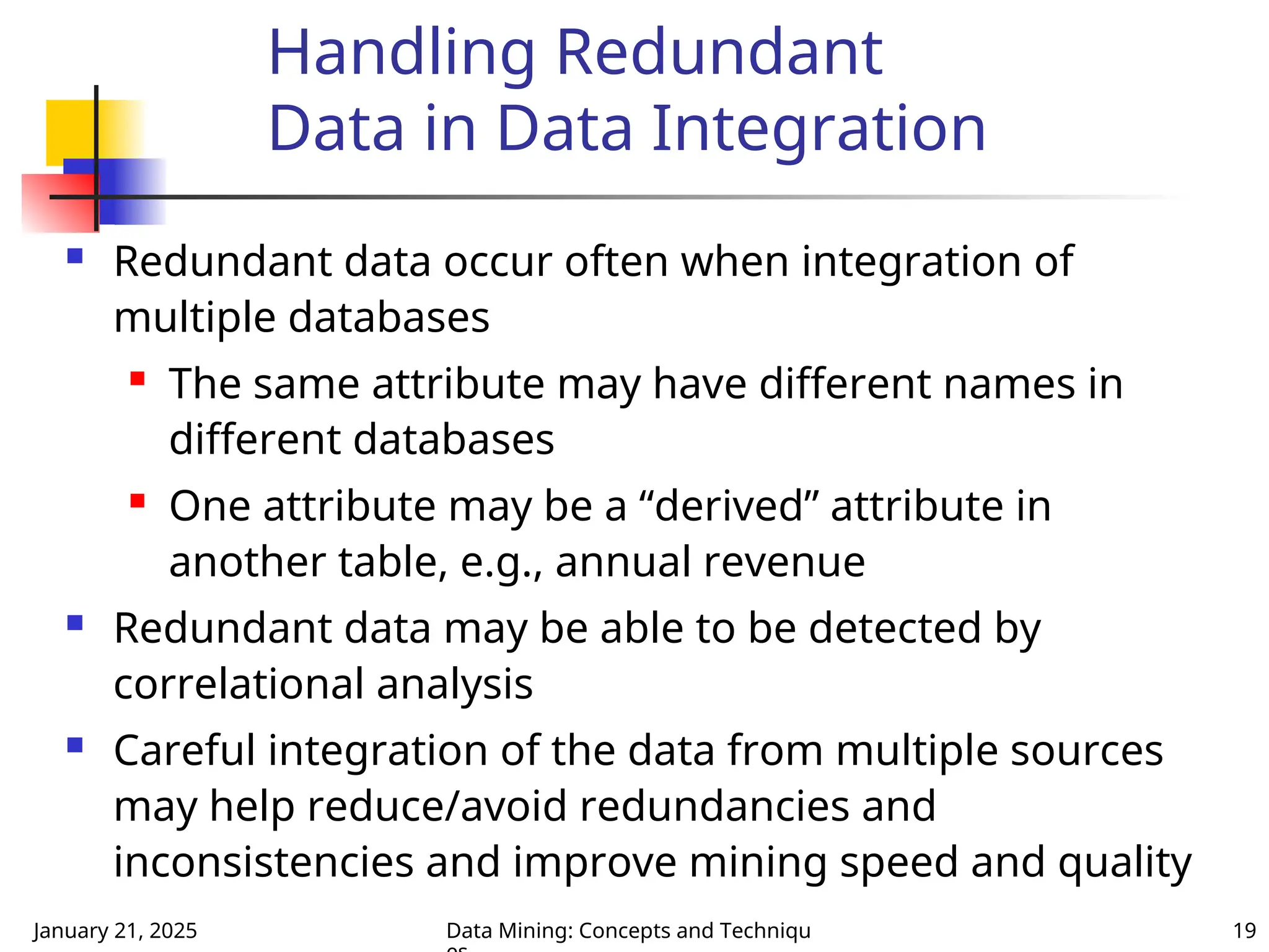 January 21, 2025 Data Mining: Concepts and Techniqu 19
Handling Redundant
Data in Data Integration
 Redundant data occur often when integration of
multiple databases
 The same attribute may have different names in
different databases
 One attribute may be a “derived” attribute in
another table, e.g., annual revenue
 Redundant data may be able to be detected by
correlational analysis
 Careful integration of the data from multiple sources
may help reduce/avoid redundancies and
inconsistencies and improve mining speed and quality
 