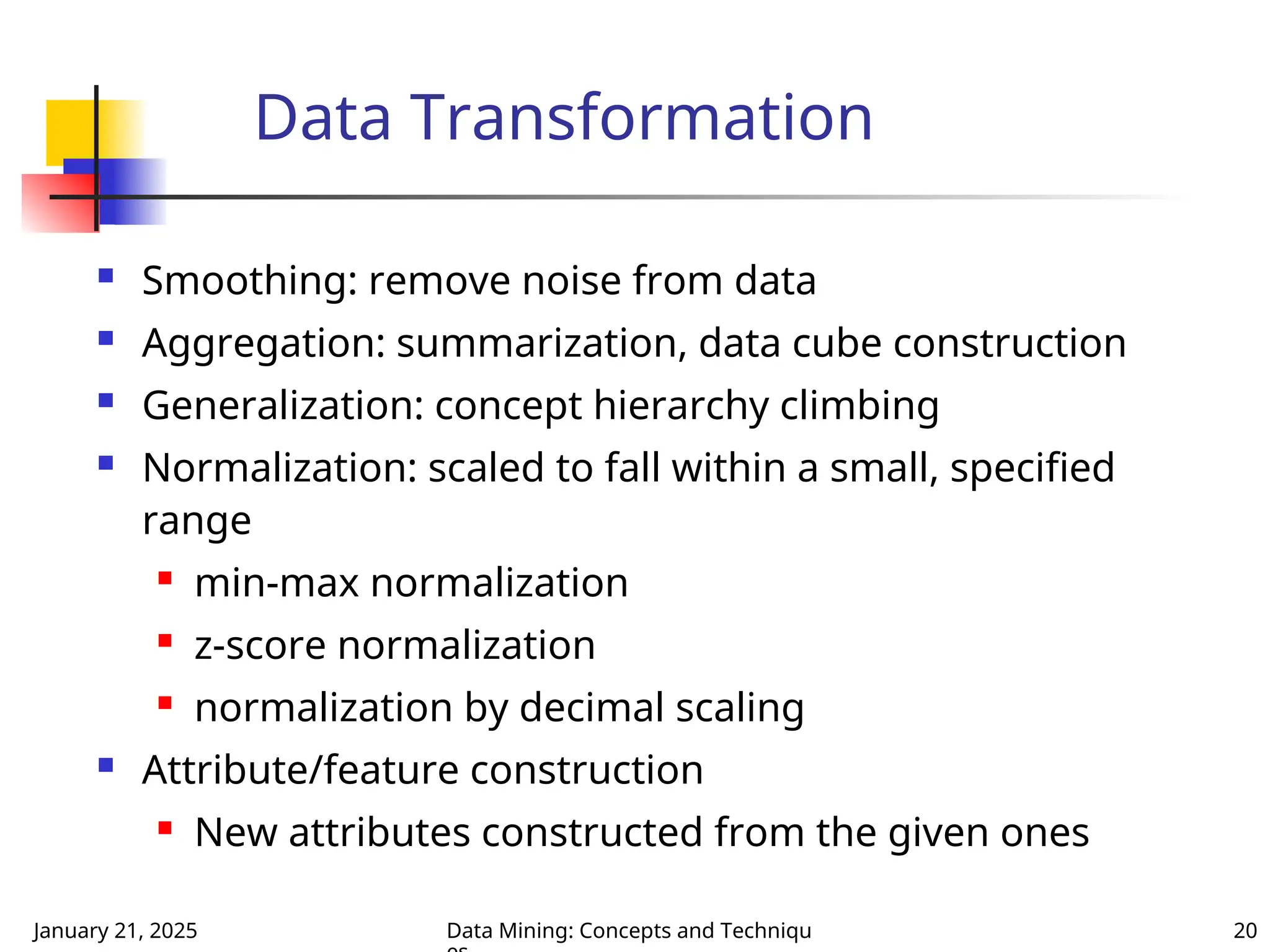 January 21, 2025 Data Mining: Concepts and Techniqu 20
Data Transformation
 Smoothing: remove noise from data
 Aggregation: summarization, data cube construction
 Generalization: concept hierarchy climbing
 Normalization: scaled to fall within a small, specified
range

min-max normalization
 z-score normalization
 normalization by decimal scaling
 Attribute/feature construction

New attributes constructed from the given ones
 