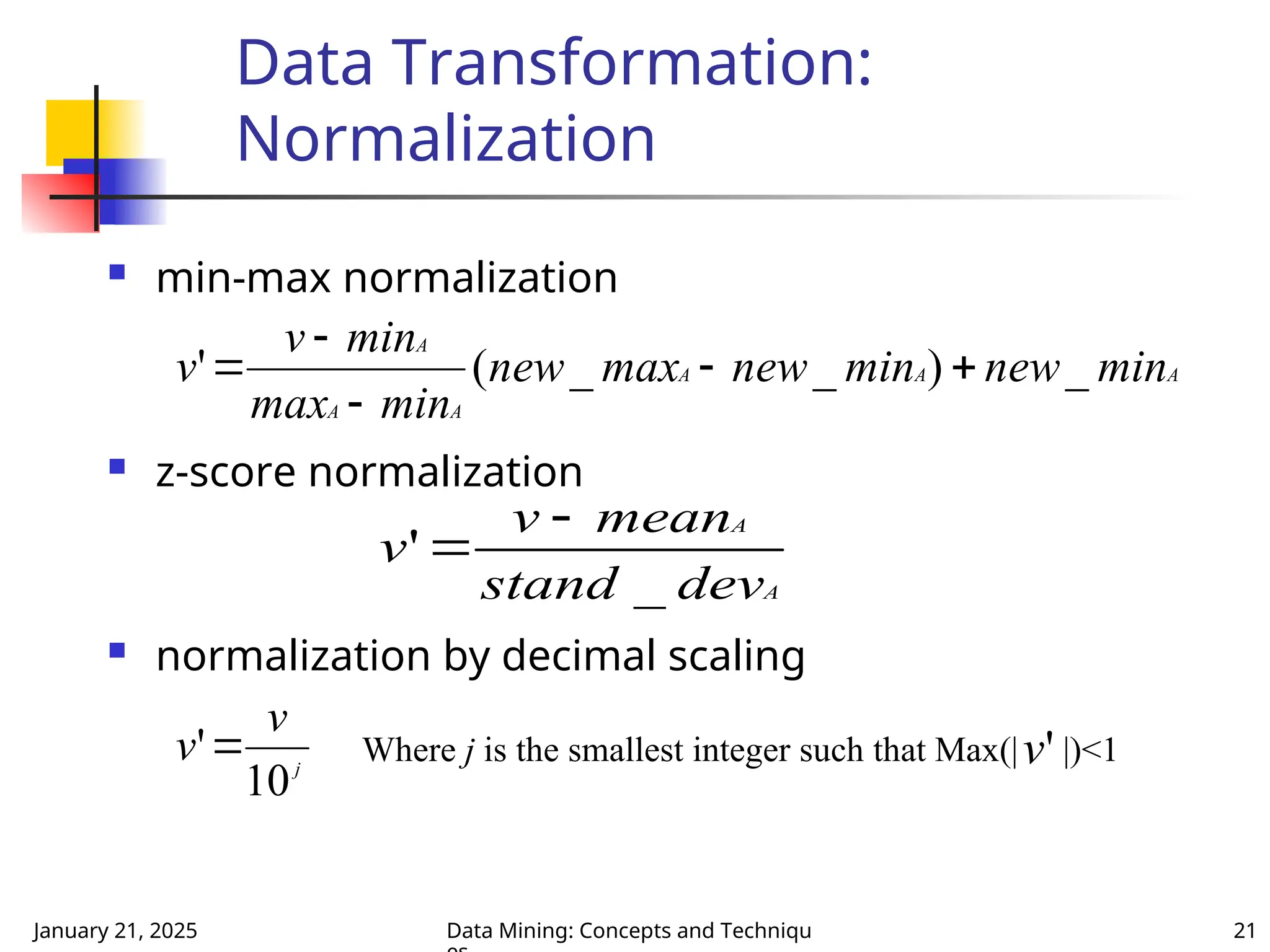 January 21, 2025 Data Mining: Concepts and Techniqu 21
Data Transformation:
Normalization
 min-max normalization
 z-score normalization
 normalization by decimal scaling
A
A
A
A
A
A
min
new
min
new
max
new
min
max
min
v
v _
)
_
_
(
' 




A
A
dev
stand
mean
v
v
_
'


j
v
v
10
' Where j is the smallest integer such that Max(| |)<1
'
v
 