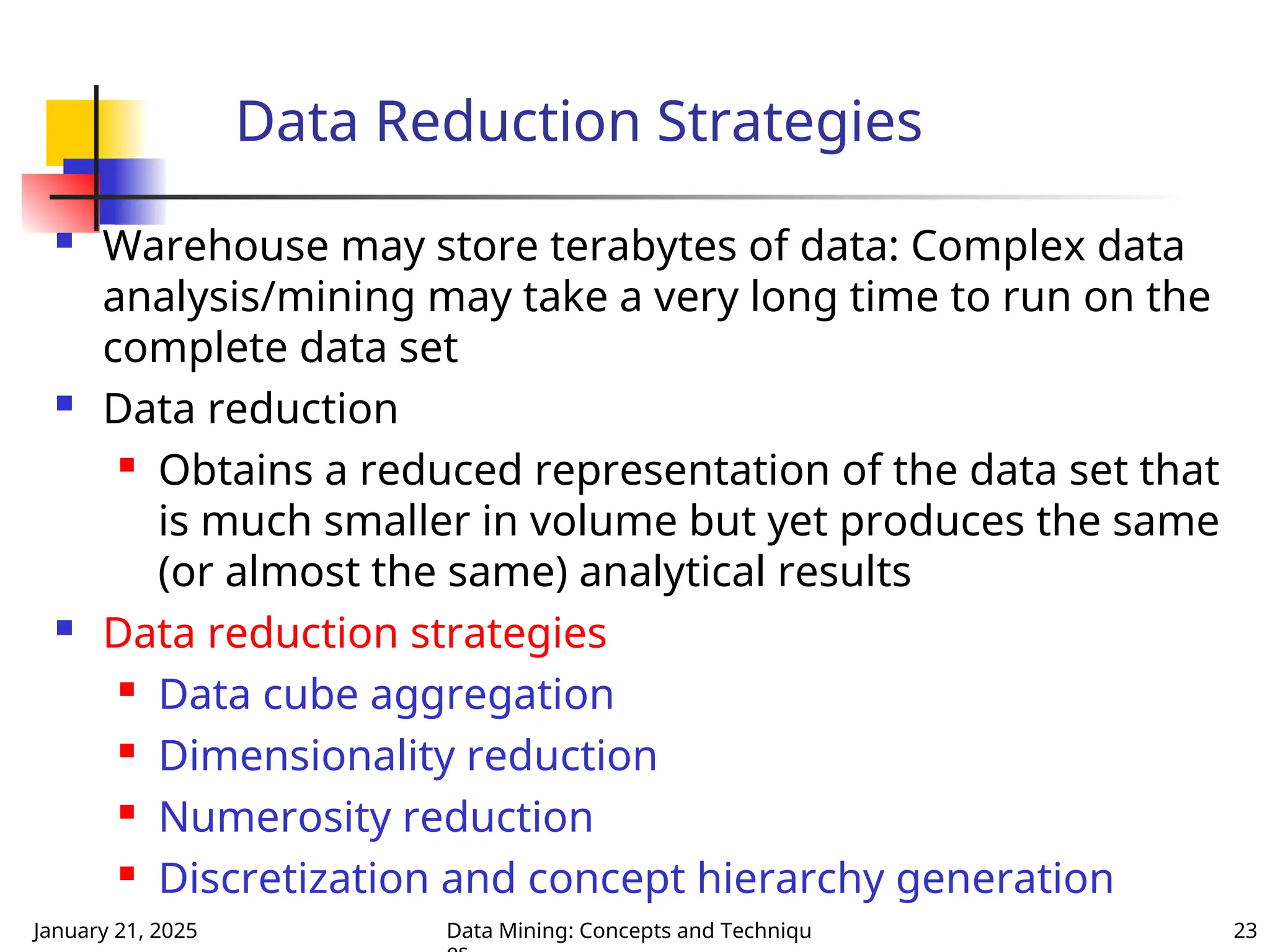 January 21, 2025 Data Mining: Concepts and Techniqu 23
Data Reduction Strategies
 Warehouse may store terabytes of data: Complex data
analysis/mining may take a very long time to run on the
complete data set
 Data reduction
 Obtains a reduced representation of the data set that
is much smaller in volume but yet produces the same
(or almost the same) analytical results
 Data reduction strategies
 Data cube aggregation
 Dimensionality reduction
 Numerosity reduction
 Discretization and concept hierarchy generation
 