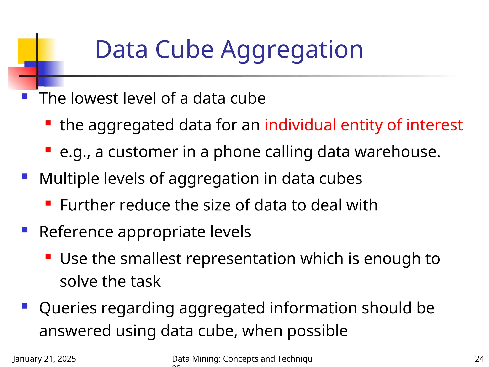 January 21, 2025 Data Mining: Concepts and Techniqu 24
Data Cube Aggregation
 The lowest level of a data cube
 the aggregated data for an individual entity of interest
 e.g., a customer in a phone calling data warehouse.
 Multiple levels of aggregation in data cubes

Further reduce the size of data to deal with
 Reference appropriate levels
 Use the smallest representation which is enough to
solve the task
 Queries regarding aggregated information should be
answered using data cube, when possible
 