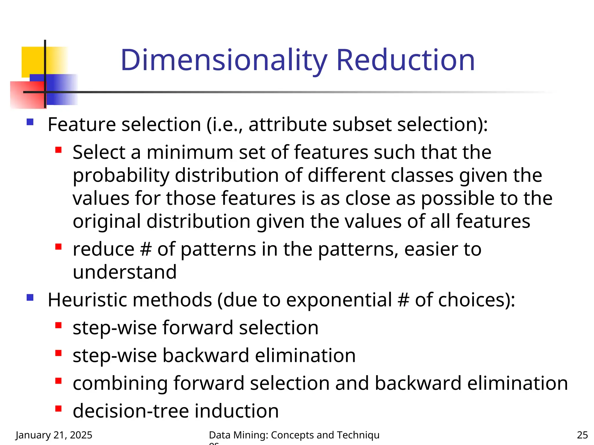 January 21, 2025 Data Mining: Concepts and Techniqu 25
Dimensionality Reduction
 Feature selection (i.e., attribute subset selection):

Select a minimum set of features such that the
probability distribution of different classes given the
values for those features is as close as possible to the
original distribution given the values of all features

reduce # of patterns in the patterns, easier to
understand
 Heuristic methods (due to exponential # of choices):

step-wise forward selection

step-wise backward elimination
 combining forward selection and backward elimination
 decision-tree induction
 