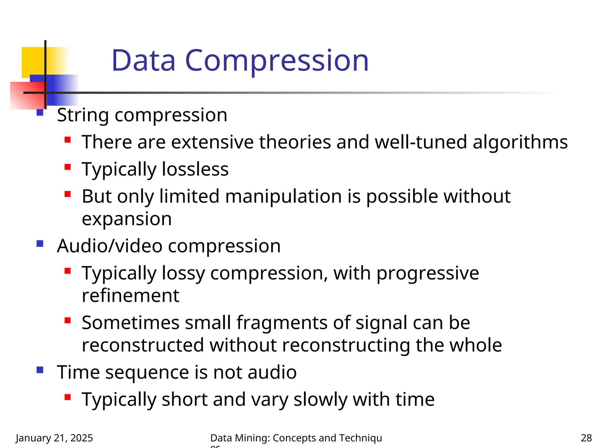 January 21, 2025 Data Mining: Concepts and Techniqu 28
Data Compression
 String compression
 There are extensive theories and well-tuned algorithms
 Typically lossless

But only limited manipulation is possible without
expansion
 Audio/video compression

Typically lossy compression, with progressive
refinement
 Sometimes small fragments of signal can be
reconstructed without reconstructing the whole
 Time sequence is not audio

Typically short and vary slowly with time
 