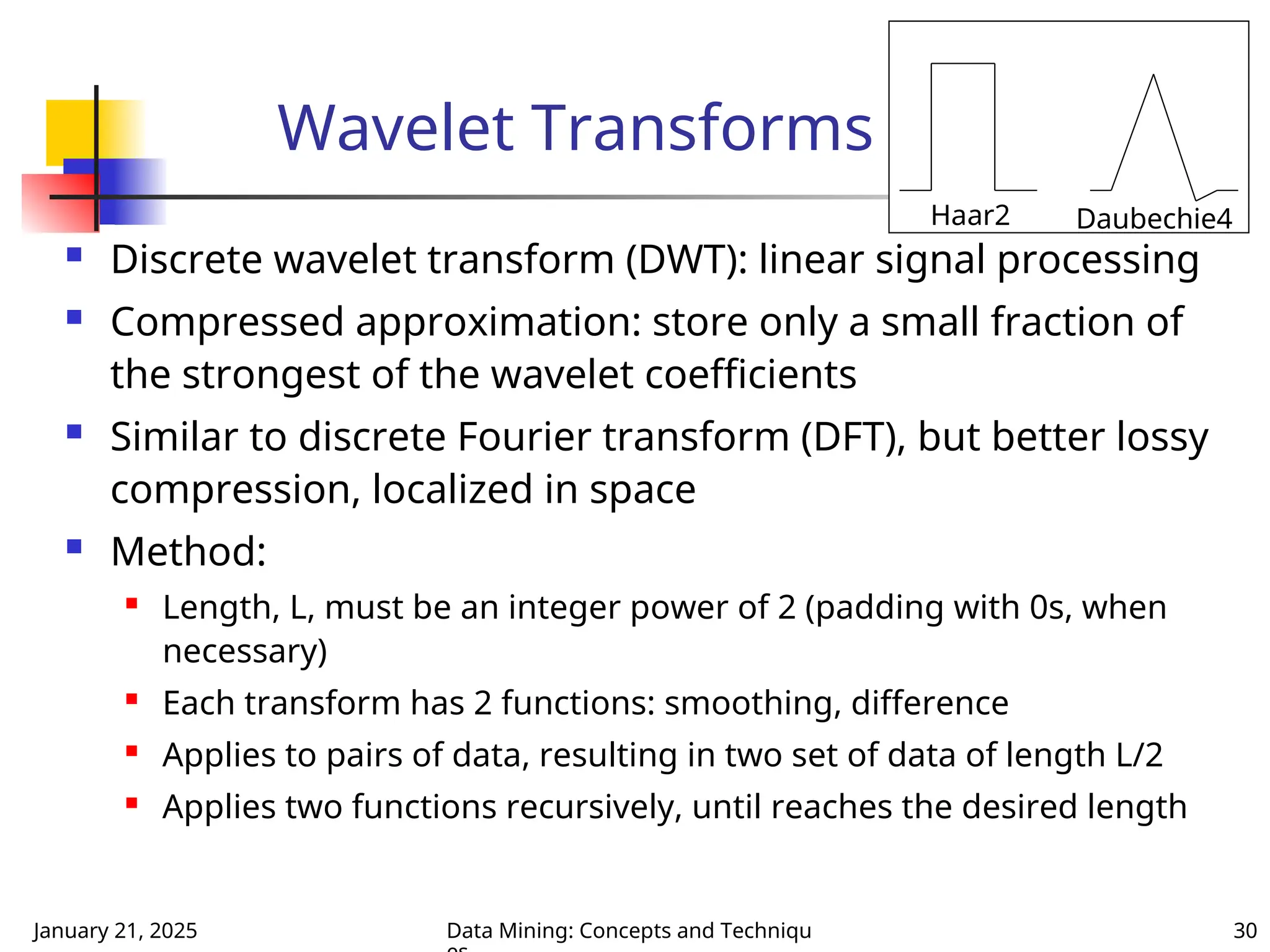 January 21, 2025 Data Mining: Concepts and Techniqu 30
Wavelet Transforms
 Discrete wavelet transform (DWT): linear signal processing
 Compressed approximation: store only a small fraction of
the strongest of the wavelet coefficients
 Similar to discrete Fourier transform (DFT), but better lossy
compression, localized in space
 Method:

Length, L, must be an integer power of 2 (padding with 0s, when
necessary)

Each transform has 2 functions: smoothing, difference

Applies to pairs of data, resulting in two set of data of length L/2
 Applies two functions recursively, until reaches the desired length
Haar2 Daubechie4
 