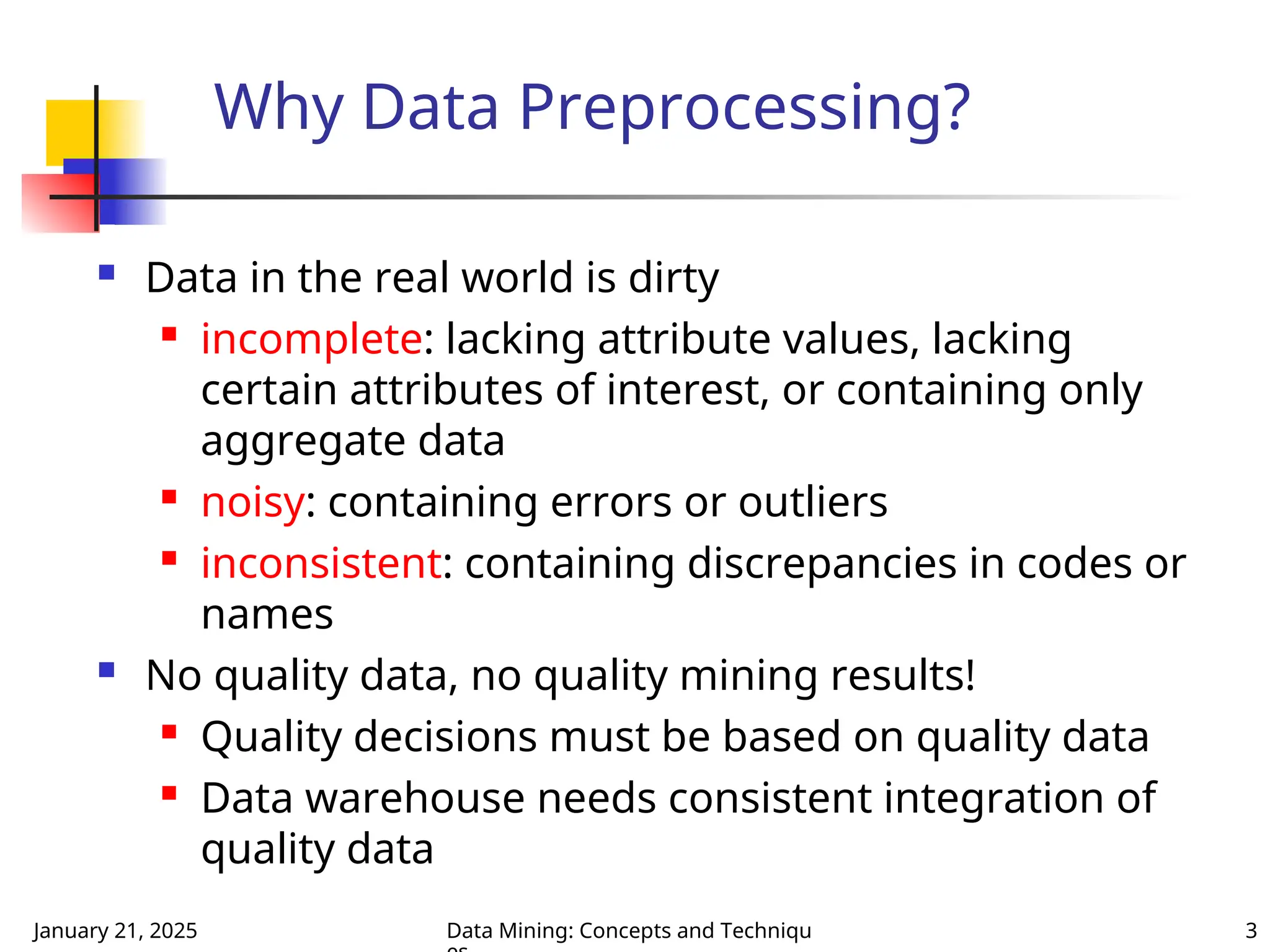 January 21, 2025 Data Mining: Concepts and Techniqu 3
Why Data Preprocessing?
 Data in the real world is dirty
 incomplete: lacking attribute values, lacking
certain attributes of interest, or containing only
aggregate data
 noisy: containing errors or outliers
 inconsistent: containing discrepancies in codes or
names
 No quality data, no quality mining results!
 Quality decisions must be based on quality data
 Data warehouse needs consistent integration of
quality data
 
