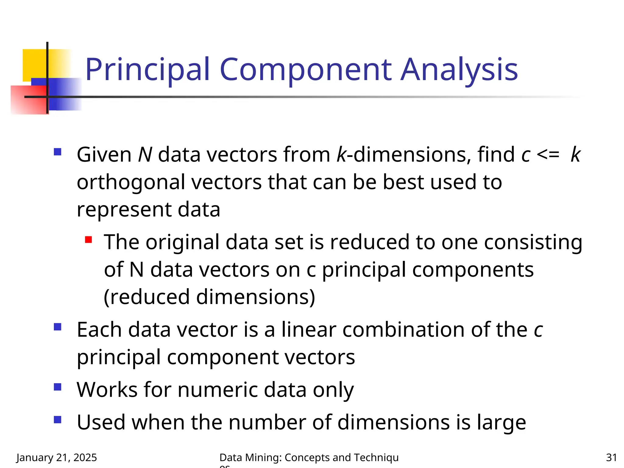 January 21, 2025 Data Mining: Concepts and Techniqu 31
 Given N data vectors from k-dimensions, find c <= k
orthogonal vectors that can be best used to
represent data
 The original data set is reduced to one consisting
of N data vectors on c principal components
(reduced dimensions)
 Each data vector is a linear combination of the c
principal component vectors
 Works for numeric data only
 Used when the number of dimensions is large
Principal Component Analysis
 