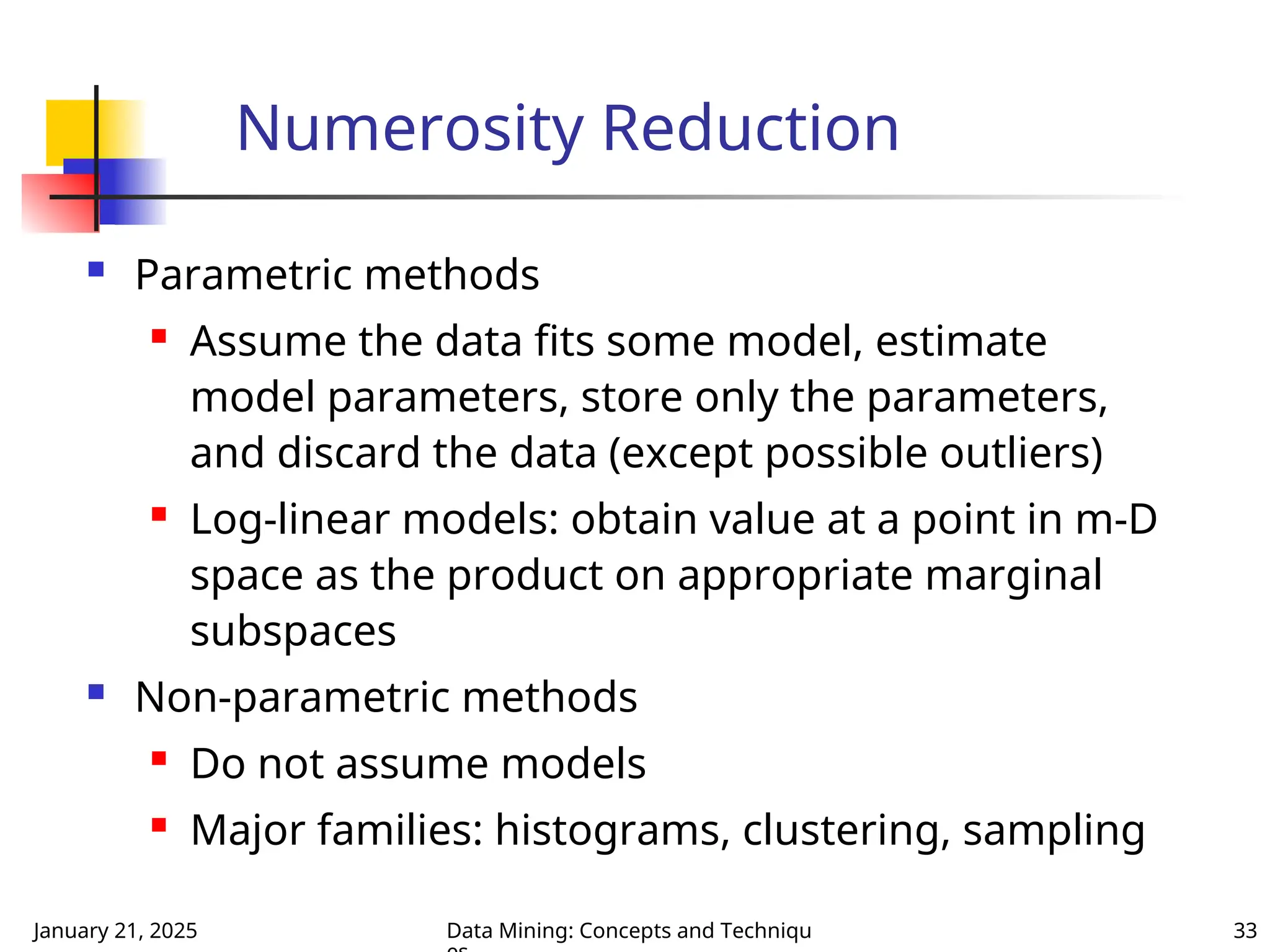 January 21, 2025 Data Mining: Concepts and Techniqu 33
Numerosity Reduction
 Parametric methods
 Assume the data fits some model, estimate
model parameters, store only the parameters,
and discard the data (except possible outliers)
 Log-linear models: obtain value at a point in m-D
space as the product on appropriate marginal
subspaces
 Non-parametric methods
 Do not assume models
 Major families: histograms, clustering, sampling
 