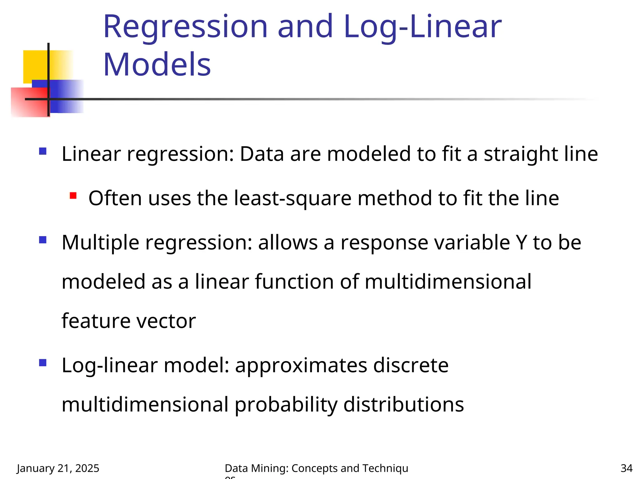 January 21, 2025 Data Mining: Concepts and Techniqu 34
Regression and Log-Linear
Models
 Linear regression: Data are modeled to fit a straight line

Often uses the least-square method to fit the line
 Multiple regression: allows a response variable Y to be
modeled as a linear function of multidimensional
feature vector
 Log-linear model: approximates discrete
multidimensional probability distributions
 