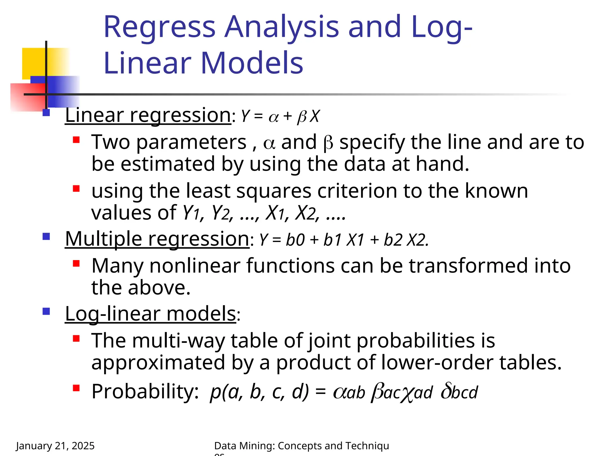 January 21, 2025 Data Mining: Concepts and Techniqu
 Linear regression: Y =  +  X
 Two parameters ,  and  specify the line and are to
be estimated by using the data at hand.
 using the least squares criterion to the known
values of Y1, Y2, …, X1, X2, ….
 Multiple regression: Y = b0 + b1 X1 + b2 X2.
 Many nonlinear functions can be transformed into
the above.
 Log-linear models:
 The multi-way table of joint probabilities is
approximated by a product of lower-order tables.

Probability: p(a, b, c, d) = ab acad bcd
Regress Analysis and Log-
Linear Models
 